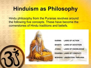 Hinduism as Philosophy
Hindu philosophy from the Puranas revolves around
the following five concepts. These have become the
cornerstones of Hindu traditions and beliefs.
KARMA LAWS OF ACTION
BHAKTI LAWS OF DEVOTION
JYANA LAWS OF KNOWLEDGE
DHARMA LAWS OF CONDUCT
MOKSHA LIBERATION / NIRVANA
 
