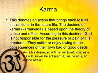 Karma
• This denotes an action that brings back resultsThis denotes an action that brings back results
in this life or in the future life. The doctrine ofin this life or in the future life. The doctrine of
karma (karmavada) is based upon the theory ofkarma (karmavada) is based upon the theory of
cause and effect. According to this doctrine, Godcause and effect. According to this doctrine, God
is not responsible for the pleasure or pain of Hisis not responsible for the pleasure or pain of His
creatures. They suffer or enjoy owing to thecreatures. They suffer or enjoy owing to the
consequences of their own bad or good deedsconsequences of their own bad or good deeds
– As is his desire, so will his will (kratu) be; as is
his will, so will he act (karma); as he acts, so
will he attain.”
 