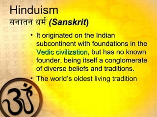 Hinduism
सनातन धर्म र (Sanskrit(Sanskrit))
• It originated on the IndianIt originated on the Indian
subcontinent with foundations in thesubcontinent with foundations in the
Vedic civilizationVedic civilization, but has no known, but has no known
founder, being itself a conglomeratefounder, being itself a conglomerate
of diverse beliefs and traditions.of diverse beliefs and traditions.
• The world’s oldest living tradition
 