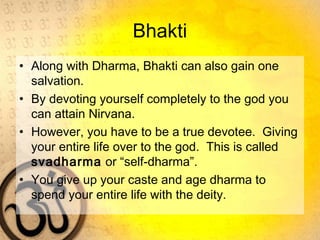 Bhakti
• Along with Dharma, Bhakti can also gain one
salvation.
• By devoting yourself completely to the god you
can attain Nirvana.
• However, you have to be a true devotee. Giving
your entire life over to the god. This is called
svadharma or “self-dharma”.
• You give up your caste and age dharma to
spend your entire life with the deity.
 