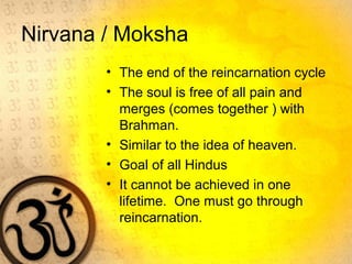 Nirvana / Moksha
• The end of the reincarnation cycle
• The soul is free of all pain and
merges (comes together ) with
Brahman.
• Similar to the idea of heaven.
• Goal of all Hindus
• It cannot be achieved in one
lifetime. One must go through
reincarnation.
 