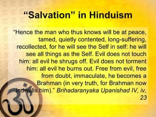 “Salvation” in Hinduism
“Hence the man who thus knows will be at peace,
tamed, quietly contented, long-suffering,
recollected, for he will see the Self in self: he will
see all things as the Self. Evil does not touch
him: all evil he shrugs off. Evil does not torment
him: all evil he burns out. Free from evil, free
from doubt, immaculate, he becomes a
Brahman (in very truth, for Brahman now
indwells him).” Brihadaranyaka Upanishad IV, iv,
23
 