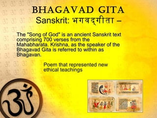 Bhagavad gita
Sanskrit: भगवद्‌गीता –
The "Song of God" is an ancient Sanskrit textThe "Song of God" is an ancient Sanskrit text
comprising 700 verses from thecomprising 700 verses from the
Mahabharata. Krishna, as the speaker of theMahabharata. Krishna, as the speaker of the
Bhagavad Gita is referred to within asBhagavad Gita is referred to within as
Bhagavan.Bhagavan.
Poem that represented new
ethical teachings
 