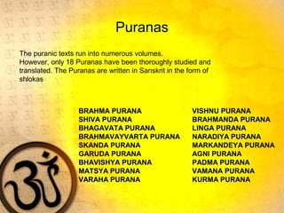 Puranas
BRAHMA PURANA VISHNU PURANA
SHIVA PURANA BRAHMANDA PURANA
BHAGAVATA PURANA LINGA PURANA
BRAHMAVAYVARTA PURANA NARADIYA PURANA
SKANDA PURANA MARKANDEYA PURANA
GARUDA PURANA AGNI PURANA
BHAVISHYA PURANA PADMA PURANA
MATSYA PURANA VAMANA PURANA
VARAHA PURANA KURMA PURANA
The puranic texts run into numerous volumes.
However, only 18 Puranas have been thoroughly studied and
translated. The Puranas are written in Sanskrit in the form of
shlokas
 