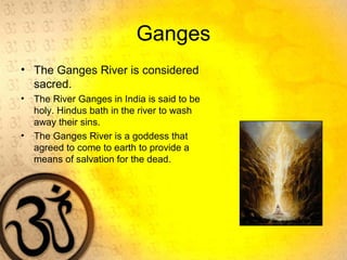 Ganges
• The Ganges River is considered
sacred.
• The River Ganges in India is said to be
holy. Hindus bath in the river to wash
away their sins.
• The Ganges River is a goddess that
agreed to come to earth to provide a
means of salvation for the dead.
 