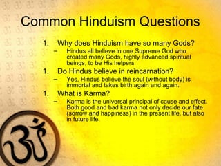 Common Hinduism Questions
1. Why does Hinduism have so many Gods?
– Hindus all believe in one Supreme God who
created many Gods, highly advanced spiritual
beings, to be His helpers
1. Do Hindus believe in reincarnation?
– Yes, Hindus believe the soul (without body) is
immortal and takes birth again and again.
1. What is Karma?
– Karma is the universal principal of cause and effect.
Both good and bad karma not only decide our fate
(sorrow and happiness) in the present life, but also
in future life.
 