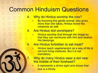 Common Hinduism Questions
4. Why do Hindus worship the cow?
– By honoring this gentle animal, who gives
more than she takes, Hindus honor the
creatures as well.
4. Are Hindus idol worshipers?
– Hindus worship God through the image so
that they can commune with Him and receive
His blessings.
4. Are Hindus forbidden to eat meat?
– Hindus teach vegetarianism as a way of life to
not hurt living creatures. But it is not
mandatory
7. Why do many Hindus wear a dot near
the middle of their forehead?
– It represents a divine sight and shows that
one is a Hindu.
 