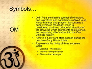 OM
• OM (ॐ) is the sacred symbol of Hinduism,
and is prefixed and sometimes suffixed to all
Hindu mantras and prayers. Its contains a
deep symbolic message; which is
considered as divine primordial vibration of
the Universe which represents all existence,
encompassing all of nature into the One
Ultimate Reality.
• "Om" is a holy word often spoken during the
practice of any Hindu riutals.
• Represents the trinity of three supreme
Gods
– Brahma – the creator
– Vishnu – the preserver
– Shiva – the destroyer
Symbols…
 