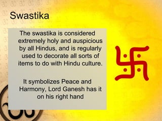 Swastika
The swastika is consideredThe swastika is considered
extremely holy and auspiciousextremely holy and auspicious
by all Hindus, and is regularlyby all Hindus, and is regularly
used to decorate all sorts ofused to decorate all sorts of
items to do with Hindu culture.items to do with Hindu culture.
It symbolizes Peace andIt symbolizes Peace and
Harmony, Lord Ganesh has itHarmony, Lord Ganesh has it
on his right handon his right hand
 