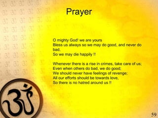 59
Prayer
O mighty God! we are yours
Bless us always so we may do good, and never do
bad,
So we may die happily !!
 
Whenever there is a rise in crimes, take care of us;
Even when others do bad, we do good;
We should never have feelings of revenge;
All our efforts should be towards love,
So there is no hatred around us !!
 