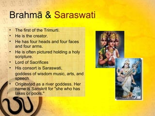 Brahmā & Saraswati
• The first of the Trimurti.
• He is the creator.
• He has four heads and four faces
and four arms.
• He is often pictured holding a holy
scripture.
• Lord of Sacrifices
• His consort is Saraswati,
goddess of wisdom music, arts, and
speech
• Originated as a river goddess. Her
name is Sanskrit for "she who has
lakes or pools."
 
