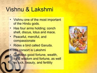 Vishnu & Lakshmi
• Vishnu one of the most important
of the Hindu gods.
• Has four arms holding; conch
shell, discus, lotus and mace.
• Peaceful, merciful, and
compassionate
• Rides a bird called Garuda.
• His consort is Lakshmi
• Goddess good fortune, wealth,
light, wisdom and fortune, as well
as luck, beauty, and fertility
 