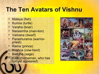 The Ten Avatars of Vishnu
• Matsya (fish)
• Kurma (turtle)
• Varaha (boar)
• Narasimha (man-lion)
• Vamana (dwarf)
• Parashurama (warrior-
priest)
• Rama (prince)
• Krishna (cow-herd)
• Buddha (sage)
• Kalki (horseman, who has
not yet appeared)
 
