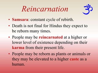 Reincarnation
• Samsara: constant cycle of rebirth.
• Death is not final for Hindus they expect to
be reborn many times.
• People may be reincarnated at a higher or
lower level of existence depending on their
karma from their present life.
• People may be reborn as plants or animals or
they may be elevated to a higher caste as a
human.
 