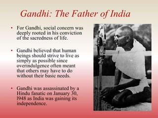 Gandhi: The Father of India
• For Gandhi, social concern was
deeply rooted in his conviction
of the sacredness of life.
• Gandhi believed that human
beings should strive to live as
simply as possible since
overindulgence often meant
that others may have to do
without their basic needs.
• Gandhi was assassinated by a
Hindu fanatic on January 30,
l948 as India was gaining its
independence.
 