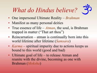What do Hindus believe?
• One impersonal Ultimate Reality – Brahman
• Manifest as many personal deities
• True essence of life – Atman, the soul, is Brahman
trapped in matter (“That art thou”)
• Reincarnation – atman is continually born into this
world lifetime after lifetime (Samsara)
• Karma – spiritual impurity due to actions keeps us
bound to this world (good and bad)
• Ultimate goal of life – to release Atman and
reunite with the divine, becoming as one with
Brahman (Moksha)
 