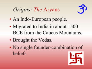 Origins: The Aryans
• An Indo-European people.
• Migrated to India in about 1500
BCE from the Caucus Mountains.
• Brought the Vedas.
• No single founder-combination of
beliefs
 