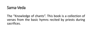 Sama-Veda
The “Knowledge of chants”. This book is a collection of
verses from the basic hymns recited by priests during
sacrifices.
 