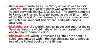 • Ramayana- translated as the “Story of Rama” or “Rama’s
Journey”. The epic Sanskrit poem was written by the poet
Valmiki between 200 B.C.E. to 200 C.E. The story is centered
in Rama, a prince and later portrayed as avatar (incarnation)
of the Hindu god Vishnu. Presently, this story is danced out
and acted in Southeast Asia where Hindu influence is
observed.
• Mahabharata- the world’s longest poem and another major
Sanskrit literature of old India which is composed of around
one hundred thousand verses.
• Bhagavad Gita- which is translated as “the Lord’s Song” a
celebrated episode within the Mahabharata. Considered as
one of the holiest books by the Hindus.
 
