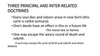 THREE PRINCIPAL AND INTER-RELATED
DOCTRINES
•Every soul dies and reborn anew in new form (this
cycle is called samsara).
•One’s deeds have an effect in this or a future life
-The moral law or Karma
•One may escape the weary round of death and
rebirth.
A soul may escape the cycle of birth and rebirth and attain
Moksha
 
