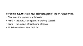 For all Hindus, there are four desirable goals of life or Purushartha.
• Dharma – the appropriate behavior
• Artha – the pursuit of legitimate worldly success
• Kama – the pursuit of legitimate pleasure
• Moksha – release from rebirth.
 
