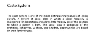 Caste System
The caste system is one of the major distinguishing features of Indian
culture. A system of social class in which a social hierarchy is
maintained for generations and allows little mobility out of the position
to which a person is born. This social class is composed of the
Brahmins, Kshatriyas, Vaishyas, and Shudras, opportunities are based
on their family origins.
 