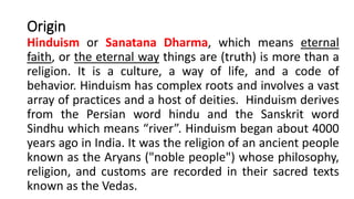 Origin
Hinduism or Sanatana Dharma, which means eternal
faith, or the eternal way things are (truth) is more than a
religion. It is a culture, a way of life, and a code of
behavior. Hinduism has complex roots and involves a vast
array of practices and a host of deities. Hinduism derives
from the Persian word hindu and the Sanskrit word
Sindhu which means “river”. Hinduism began about 4000
years ago in India. It was the religion of an ancient people
known as the Aryans ("noble people") whose philosophy,
religion, and customs are recorded in their sacred texts
known as the Vedas.
 