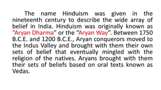 The name Hinduism was given in the
nineteenth century to describe the wide array of
belief in India. Hinduism was originally known as
“Aryan Dharma” or the “Aryan Way”. Between 1750
B.C.E. and 1200 B.C.E., Aryan conquerors moved to
the Indus Valley and brought with them their own
sets of belief that eventually mingled with the
religion of the natives. Aryans brought with them
their sets of beliefs based on oral texts known as
Vedas.
 