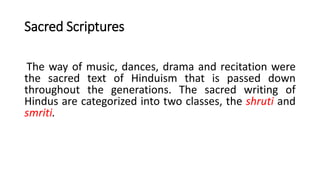 Sacred Scriptures
The way of music, dances, drama and recitation were
the sacred text of Hinduism that is passed down
throughout the generations. The sacred writing of
Hindus are categorized into two classes, the shruti and
smriti.
 