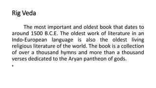 Rig Veda
The most important and oldest book that dates to
around 1500 B.C.E. The oldest work of literature in an
Indo-European language is also the oldest living
religious literature of the world. The book is a collection
of over a thousand hymns and more than a thousand
verses dedicated to the Aryan pantheon of gods.
•
 