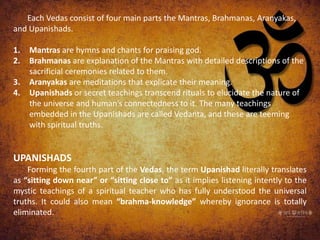 Each Vedas consist of four main parts the Mantras, Brahmanas, Aranyakas,
and Upanishads.
1. Mantras are hymns and chants for praising god.
2. Brahmanas are explanation of the Mantras with detailed descriptions of the
sacrificial ceremonies related to them.
3. Aranyakas are meditations that explicate their meaning.
4. Upanishads or secret teachings transcend rituals to elucidate the nature of
the universe and human’s connectedness to it. The many teachings
embedded in the Upanishads are called Vedanta, and these are teeming
with spiritual truths.
UPANISHADS
Forming the fourth part of the Vedas, the term Upanishad literally translates
as “sitting down near” or “sitting close to” as it implies listening intently to the
mystic teachings of a spiritual teacher who has fully understood the universal
truths. It could also mean “brahma-knowledge” whereby ignorance is totally
eliminated.
 