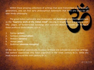Within these amazing collections of writings that were transmitted orally through
generations, one can find early philosophical statements that form yhe basis for all
later Hindu philosophy.
The great Indian nationalist and philosopher Sri Aurobindo described Upanishads
as the “Supreme work of the Indian mind”. Varying in length from one page to over
fifty pages, all fundamental teachings and concepts about Hinduism are found in
these profound dissertations such as:
1. Karma (action)
2. Samsara (reincarnation)
3. Moksha (nirvana)
4. Atman (soul)
5. Brahman (absolute Almighty)
Of the two hundred Upanishads, fourteen of these are considered principal writings.
The earliest Upanishads may have originated in the ninth century B.C.E. while the
most recent around the sixth century B.C.E.
 