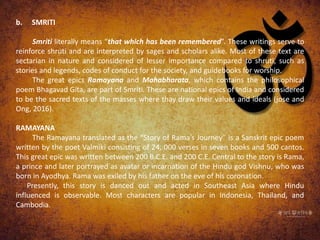 b. SMRITI
Smriti literally means “that which has been remembered”. These writings serve to
reinforce shruti and are interpreted by sages and scholars alike. Most of these text are
sectarian in nature and considered of lesser importance compared to shruti, such as
stories and legends, codes of conduct for the society, and guidebooks for worship.
The great epics Ramayana and Mahabharata, which contains the philosophical
poem Bhagavad Gita, are part of Smriti. These are national epics of India and considered
to be the sacred texts of the masses where thay draw their values and ideals (jose and
Ong, 2016).
RAMAYANA
The Ramayana translated as the “Story of Rama’s Journey” is a Sanskrit epic poem
written by the poet Valmiki consisting of 24, 000 verses in seven books and 500 cantos.
This great epic was written between 200 B.C.E. and 200 C.E. Central to the story is Rama,
a prince and later portrayed as avatar or incarnation of the Hindu god Vishnu, who was
born in Ayodhya. Rama was exiled by his father on the eve of his coronation.
Presently, this story is danced out and acted in Southeast Asia where Hindu
influenced is observable. Most characters are popular in Indonesia, Thailand, and
Cambodia.
 