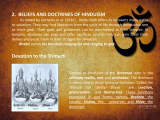 2. BELIEFS AND DOCTRINES OF HINDUISM
As stated by Cornelio et al. (2016) , Hindu faith offers its followers many paths
to salvation. They may find liberation from the cycle of life through devotionto one
or more gods. Their gods and goddesses can be worshipped at their temples. In
temples, devotees can pray and offer sacrifices so that they can gain favor from
deities and assist them in their struggle for salvation.
Bhakti stands for the soul’s longing for and clinging to god.
Devotion to the Trimurti
Brahma Vishnu Shiva
Central to Hinduism is the Brahman who is the
ultimate reality, one and undivided. The Brahman
is often seen in three forms or functions. Called the
Trimurti (or trinity) these are creation,
preservation and destruction. These functions
expressed in god forms, namely, Brahma, the
creator; Vishnu, the preserver, and Shiva, the
destroyer.
 