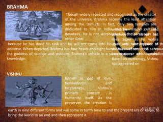 Though widely repected and recognized as the creator
of the universe, Brahma receives the least attention
among the trimurti. In fact, only two temples are
dedicated to him in India and he has no cult of
devotees. He is not worshipped in the same way as
other Gods
because he has done his task and he will not come into his own until next creation of th
universe. When depicted, Brahma has four heads and eight hands. His chief consort is saraswat
the goddess of science and wisdom. Brahma’s vehicle is a swan or goose which symbolize
knowledge.
VISHNU
BRAHMA
Known as god of love,
benevolence, and
forgiveness, Vishnu’s
primary concern is
humanity itself. As the
preserver, the creation is
withdrawn to a seed
whenever he sleeps but
rises again as he wakes
up.He is worshipped in
various forms of his
incarnations or avatars.
Based on mythology, Vishnu
has appeared on
earth in nine different forms and will come in tenth time to end the present era or Kalpa, to
bring the world to an end and then represent it.
 