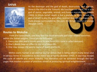 SHIVA As the destroyer and the god of death, destruction, and disease,
Shiva is the third to the Trimurti. His functions are many. He is also
god of dance, vegetable, animal, and human reproduction (Hopfe
1983). In Hindu belief, death is but a prelude to birth, hence, the
god of death is also the god often revered through the lingam, the
male energy surrounded by the yoni, the female source of energy
(Bowker 1997).
Routes to Moksha
From the Upanishads, one may find the three principle and inter-related doctrines
within the Indian religion. These are the following:
1. Every soul dies and is reborn anew in new form (this cycle is called samsara).
2. One’s deeds have an effect in this or a future life.
3. One may escape the weary round of death and birth.
Within every human is an eternal soul or atman that is being reborn many times and
in various forms in accordance to the moral law or karma (Bowker 1997). A soul may escape
the cycle of rebirth and attain moksha. This liberation can be achieved through the four
yogas that involve a system of practices aimed at producing spiritual enlightenment.
 