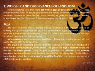 3. WORSHIP AND OBSERVANCES OF HINDUISM
Hindu scriptures state that there 330 million gods or devas (Kolanad 1994). These
include manifestations of natural phenomena, evil forces, and even illnesses. Others are
venerated humans or town deities. Hindu worship or puja involves images(murtis),
prayers(mantras), and diagrams of the universe(yantras) (Bowker 1997).
PUJA
The most common way to express worship for deities is the puja. It consists of
offering mostly material goods and ritual acts to the altar of a god or goddess. Pujas may
be made in home altars or in temples. When it is done at home the essence of the puja
rituals is to welcome the deity as a guest.
When pujas are done in temples, worshippers follow stricter rules to ascertain the
purity of one’s offering to the deity.
The puja is an important dimension of the religious life of the most Hindus. It is
their way of communicating with the Divine. The goal of the puja is darshan, where the
devotee “exchange glances” with the god or goddess. The darshan is an intimate
encounter between the two, and the deity responds by sanctifying food ritually offered
by a devotee, which becomes prasad, a sanctified food that the devotee receives as a
gift from the god or goddess.
 