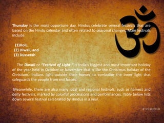 Thursday is the most opportune day. Hindus celebrate several festivals that are
based on the Hindu calendar and often related to seasonal changes. Main festivals
include:
(1)Holi,
(2) Diwali, and
(3) Dusserah
The Diwali or “Festival of Light “ is India’s biggest and most important holiday
of the year held in October or November that is like the Christmas holiday of the
Christians. Indians light outside their homes to symbolize the inner light that
safeguards the people from evil forces.
Meanwhile, there are also many local and regional festivals, such as harvest and
deity festivals, marked by colorful processions and performances. Table below lists
down several festival celebrated by Hindus in a year.
 