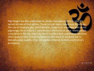 Pilgrimages are also undertaken by Hindus throughout India to visit the
sacred shrines of their deities. These include rivers, mountains, & temples.
The city of Varanasi, also called Benares, is the most important and sacred
pilgrimage site in India & is considered as the home of Shiva. Many people
come &live in the city until they die to manifest their explanation devotion.
Other popular sites include Kurukshetra (the place of the great war in
Mahabharata), Ayodha ( the old capital of Rama), & Mathura (Krishna's
birthplace).
 