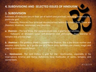 4. SUBDIVISIONS AND SELECTED ISSUES OF HINDUISM
1. SUBDIVISION
Followers of Hinduism vary in their set of beliefs and practices, including reverence to a
particular god.
Presently, there are four principal denominations within the Hindu faith. These are
Shaivism, Shaktism, Vaishavism, and Smartism.
a. Shaivism – The lord Shiva, the compassionate one, is god for the saivities.
Followers of Shaivism value self-discipline and philosophy. They worship in
temples and practice yoga.
b. Shaktism – The goddess Shakti is supreme for Shaktas. She is the divine mother and
assumes many forms, be it gentle one or a fierce deity. Believers use chants, magic and
yoga to summon cosmic forces.
c. Vaishnavism- The lord Vishnu is god for the Vaishnavites, especially in his
incarnations Krishna and Rama. Adherents have multitudes of saints, temples, and
sacred texts.
 