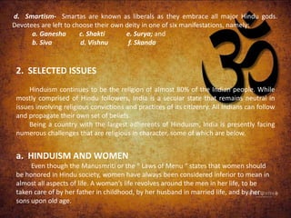 d. Smartism- Smartas are known as liberals as they embrace all major Hindu gods.
Devotees are left to choose their own deity in one of six manifestations, namely:
a. Ganesha c. Shakti e. Surya; and
b. Siva d. Vishnu f. Skanda
2. SELECTED ISSUES
Hinduism continues to be the religion of almost 80% of the Indian people. While
mostly comprised of Hindu followers, India is a secular state that remains neutral in
issues involving religious convictions and practices of its citizenry. All Indians can follow
and propagate their own set of beliefs.
Being a country with the largest adherents of Hinduism, India is presently facing
numerous challenges that are religious in character, some of which are below.
a. HINDUISM AND WOMEN
Even though the Manusmriti or the “ Laws of Menu “ states that women should
be honored in Hindu society, women have always been considered inferior to mean in
almost all aspects of life. A woman’s life revolves around the men in her life, to be
taken care of by her father in childhood, by her husband in married life, and by her
sons upon old age.
 