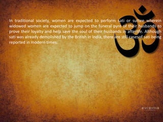 In traditional society, women are expected to perform sati or suttee wherein
widowed women are expected to jump on the funeral pyre of their husbands to
prove their loyalty and help save the soul of their husbands in afterlife. Although
sati was already demolished by the British in India, there are still casesof sati being
reported in modern times.
 