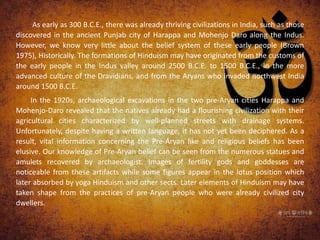 As early as 300 B.C.E., there was already thriving civilizations in India, such as those
discovered in the ancient Punjab city of Harappa and Mohenjo Daro along the Indus.
However, we know very little about the belief system of these early people (Brown
1975), Historically. The formations of Hinduism may have originated from the customs of
the early people in the Indus valley around 2500 B.C.E. to 1500 B.C.E., in the more
advanced culture of the Dravidians, and from the Aryans who invaded northwest India
around 1500 B.C.E.
In the 1920s, archaeological excavations in the two pre-Aryan cities Harappa and
Mohenjo-Daro revealed that the natives already had a flourishing civilization with their
agricultural cities characterized by well-planned streets with drainage systems.
Unfortunately, despite having a written language, it has not yet been deciphered. As a
result, vital information concerning the Pre-Aryan like and religious beliefs has been
elusive. Our knowledge of Pre-Aryan belief can be seen from the numerous statues and
amulets recovered by archaeologist. Images of fertility gods and goddesses are
noticeable from these artifacts while some figures appear in the lotus position which
later absorbed by yoga Hinduism and other sects. Later elements of Hinduism may have
taken shape from the practices of pre-Aryan people who were already civilized city
dwellers.
 