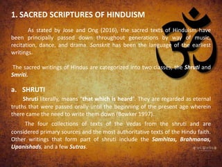 1. SACRED SCRIPTURES OF HINDUISM
As stated by Jose and Ong (2016), the sacred texts of Hinduism have
been principally passed down throughout generations by way of music,
recitation, dance, and drama. Sanskrit has been the language of the earliest
writings.
The sacred writings of Hindus are categorized into two classes, the Shruti and
Smriti.
a. SHRUTI
Shruti literally, means “that which is heard”. They are regarded as eternal
truths that were passed orally until the beginning of the present age wherein
there came the need to write them down (Bowker 1997).
The four collections of texts of the Vedas from the shruti and are
considered primary sources and the most authoritative texts of the Hindu faith.
Other writings that form part of shruti include the Samhitas, Brahmanas,
Upanishads, and a few Sutras.
 