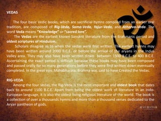 VEDAS
The four basic Vedic books, which are sacrificial hymns compiled from an earlier oral
tradition, are composed of Rig-Veda, Sama-Veda, Yajur-Veda, and Atharva-Veda. The
word Veda means “Knowledge” or “sacred lore”.
The Vedas are the earliest known Sanskrit literature from the Brahmanic period and
oldest scriptures of Hinduism.
Scholars disagree as to when the vedas were first written. The earliest hymns may
have been written around 2000 B.C.E. or before the arrival of the aryans in the Indus
Valley area. They may also have been written down between 1500 B.C.E. to 400 B.C.E.
Ascertaining the exact period is difficult because these books may have been composed
and passed orally for so many generations before they were first written down eventually
completed. In the great epic Mahabharata, Brahma was said to have Created the Vedas.
RIG-VEDA
Among the four Vedas, the Rig-Veda is the most important and oldest book that dates
back to around 1500 B.C.E. Apart from being the oldest work of literature in an Indo-
European language, it is also the oldest living religious literature of the world. The book is
a collection of over a thousands hymns and more than a thousand verses dedicated to the
Aryan pantheon of gods.
 