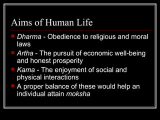 Aims of Human Life Dharma  - Obedience to religious and moral laws Artha  - The pursuit of economic well-being and honest prosperity Kama  - The enjoyment of social and physical interactions A proper balance of these would help an individual attain  moksha 