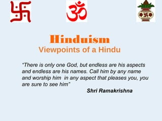 Hinduism
Viewpoints of a Hindu
“There is only one God, but endless are his aspects
and endless are his names. Call him by any name
and worship him in any aspect that pleases you, you
are sure to see him”
Shri Ramakrishna
 