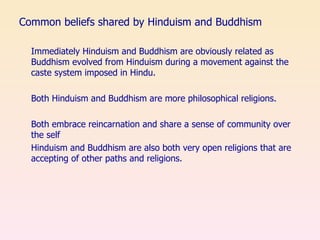 Common beliefs shared by Hinduism and Buddhism Immediately Hinduism and Buddhism are obviously related as Buddhism evolved from Hinduism during a movement against the caste system imposed in Hindu. Both Hinduism and Buddhism are more philosophical religions. Both embrace reincarnation and share a sense of community over the self  Hinduism and Buddhism are also both very open religions that are accepting of other paths and religions. 