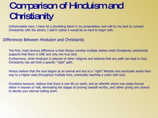 Comparison of Hinduism and Christianity Unfortunately here, I have hit a stumbling block in my presentation and will try my best to connect Christianity with the others, I didn’t realize it would be so hard to begin with. Differences Between Hinduism and Christianity The first, most obvious difference is that Hindus worship multiple deities while Christianity vehemently supports that there is ONE and only one true God. Furthermore, while Hinduism is tolerant of other religions and believes that any path can lead to God, Christianity has set forth a specific “right” path. Hindus believe that the soul begins as an animal and due to a “right” lifestyle one eventually works their way to a higher class throughout multiple lives, eventually reaching a union with God. Christians however, believe that there is one life on earth, and an afterlife where one exists forever either in heaven or hell, eliminating the stages of proving oneself worthy, and rather giving one chance to decide your eternal resting point. 
