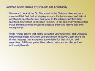 Common beliefs shared by Hinduism and Christianity Were one to look at the Old Testament in the Christian bible, we see a more wrathful God that sends plagues upon the human race, and asks of Abraham to sacrifice his only son. Also, as the ultimate sacrifice, God sacrifices  his own  son to free man from sin. In this same way Hindus often make animal sacrifices to Gods to appease anger and relieve their own wrong-doings.  While Hindus believe that Karma will affect your future life, and Christians believe good deeds will affect your placement in heaven, both share the similar message that a person is accountable for their actions, and regardless of different paths, they believe that one must choose their actions righteously. 